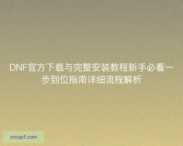 DNF官方下载与完整安装教程新手必看一步到位指南详细流程解析