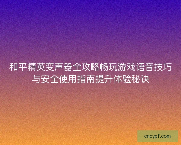 和平精英变声器全攻略畅玩游戏语音技巧与安全使用指南提升体验秘诀
