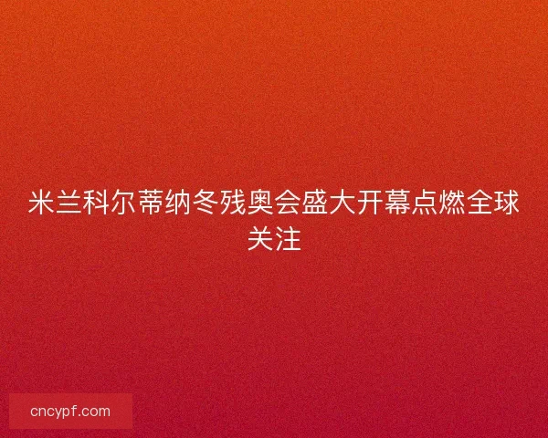 米兰科尔蒂纳冬残奥会盛大开幕点燃全球关注