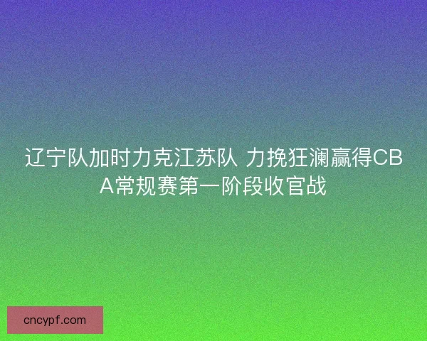 辽宁队加时力克江苏队 力挽狂澜赢得CBA常规赛第一阶段收官战