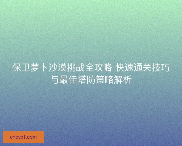 保卫萝卜沙漠挑战全攻略 快速通关技巧与最佳塔防策略解析